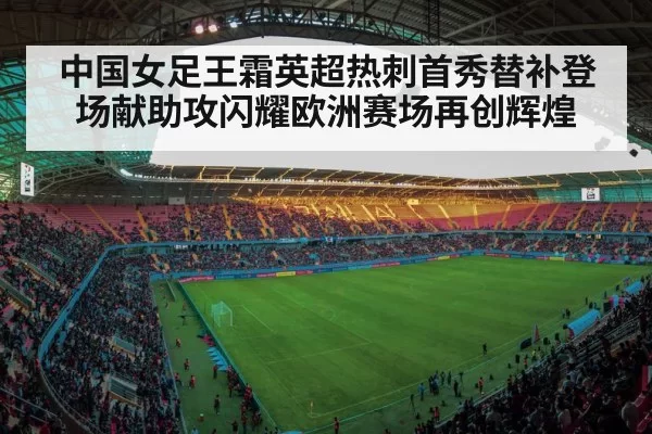 中国女足王霜英超热刺首秀替补登场献助攻闪耀欧洲赛场再创辉煌