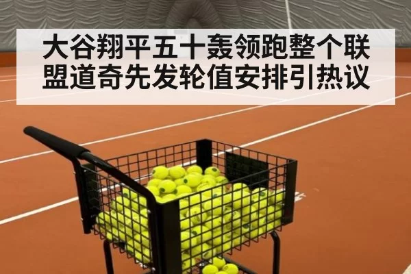 大谷翔平五十轰领跑整个联盟道奇先发轮值安排引热议